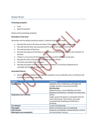 Acute fever
Presenting complaint
 Fever
 State the duration
History of the presenting complaint
Description of the fever
Remember that the details should be stated in a definite chronological order
 Describe the onset of the fever and state if there are any specific preceding events
 Describe how the fever was assessed and the value of the height of the fever
 The exact duration of the fever
 Describe the response of the fever to antipyretics and the duration taken for the resolution of
the fever
 If there is a recurrence of the fever state the time at which the fever comes back
 Describe the state of the patient in between episodes of fever
 Are there associated chills and rigors?
 Describe the pattern of fever as intermittent, remittent or continuous (however this is
unreliable with the use of antipyretics)
Associated features
 Ask for symptoms related to the important symptoms to try to identify a focus of infection and
to think of a differential diagnosis
Disease Symptoms
Dengue fever Headache, retro –orbital pain, arthralgia and
myalgia, anorexia, nausea and vomiting
Warning signs
Abdominal pain, mucosal bleeding and other
bleeding manifestations, lethargy and restlessness
Respiratory tract infection Ask for
Cough, sputum (if sputum is associated state the
color and amount), rhinorrhoea, chest pain
associated with breathing and difficulty in
breathing
Ear infection Ear pain and discharge
Pharyngitis Ask for sore throat, pain on swallowing
CNS infection
(Meningitis and encephalitis)
Headache, photophobia, altered behavior and loss
of consciousness, seizures
 