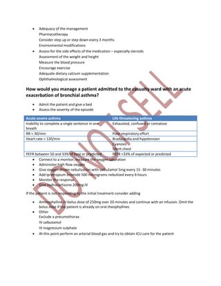  Adequacy of the management
Pharmacotherapy
Consider step up or step down every 3 months
Environmental modifications
 Assess for the side effects of the medication – especially steroids
Assessment of the weight and height
Measure the blood pressure
Encourage exercise
Adequate dietary calcium supplementation
Ophthalmological assessment
How would you manage a patient admitted to the casualty ward with an acute
exacerbation of bronchial asthma?
 Admit the patient and give a bed
 Assess the severity of the episode
Acute severe asthma Life threatening asthma
Inability to complete a single sentence in one
breath
Exhausted, confused or comatose
RR > 30/min Poor respiratory effort
Heart rate > 120/min Bradycardia and hypotension
Cyanosis
Silent chest
PEFR between 50 and 33% of best or predicted PEFR <33% of expected or predicted
 Connect to a monitor, measure the oxygen saturation
 Administer high flow oxygen
 Give oxygen driven nebulization with salbutamol 5mg every 15 -30 minutes
 Add ipratropium bromide 500 micrograms nebulized every 6 hours
 Monitor the response
 Give hydrocortisone 200mg IV
If the patient is not responding to the initial treatment consider adding
 Aminophylline IV bolus dose of 250mg over 20 minutes and continue with an infusion. Omit the
bolus dose if the patient is already on oral theophyllines
 Other
Exclude a pneumothorax
IV salbutamol
IV magnesium sulphate
 At this point perform an arterial blood gas and try to obtain ICU care for the patient
 