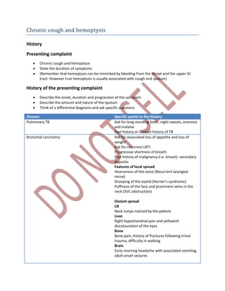 Chronic cough and hemoptysis
History
Presenting complaint
 Chronic cough and hemoptysis
 State the duration of symptoms
 (Remember that hemoptysis can be mimicked by bleeding from the throat and the upper GI
tract. However true hemoptysis is usually associated with cough and sputum)
History of the presenting complaint
 Describe the onset, duration and progression of the symptom
 Describe the amount and nature of the sputum
 Think of a differential diagnosis and ask specific questions
Disease Specific points in the history
Pulmonary TB Ask for long standing fever, night sweats, anorexia
and malaise
Past history or contact history of TB
Bronchial carcinoma Ask for associated loss of appetite and loss of
weight
Ask for recurrent LRTI
Progressive shortness of breath
Past history of malignancy (i.e. breast)- secondary
deposits
Features of local spread
Hoarseness of the voice (Recurrent laryngeal
nerve)
Drooping of the eyelid (Horner’s syndrome)
Puffiness of the face and prominent veins in the
neck (SVC obstruction)
Distant spread
LN
Neck lumps noticed by the patient
Liver
Right hypochondrial pain and yellowish
discolouration of the eyes
Bone
Bone pain, history of fractures following trivial
trauma, difficulty in walking
Brain
Early morning headache with associated vomiting,
adult onset seizures
 