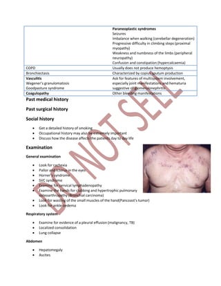 Paraneoplastic syndromes
Seizures
Imbalance when walking (cerebellar degeneration)
Progressive difficulty in climbing steps (proximal
myopathy)
Weakness and numbness of the limbs (peripheral
neuropathy)
Confusion and constipation (hypercalcaemia)
COPD Usually does not produce hemoptysis
Bronchiectasis Characterized by copius sputum production
Vasculitis
Wegener’s granulomatosis
Goodpasture syndrome
Ask for features of multisystem involvement,
especially joint manifestations and hematuria
suggestive of glomerulonephritis
Coagulopathy Other bleeding manifestations
Past medical history
Past surgical history
Social history
 Get a detailed history of smoking
 Occupational history may also be extremely important
 Discuss how the disease affects the patients day to day life
Examination
General examination
 Look for cachexia
 Pallor and Icterus in the eyes
 Horner’s syndrome
 SVC syndrome
 Examine for cervical lymphadenopathy
 Examine the hands for clubbing and hypertrophic pulmonary
osteoarthropathy (Bronchial carcinoma)
 Look for wasting of the small muscles of the hand(Pancoast’s tumor)
 Look for ankle oedema
Respiratory system
 Examine for evidence of a pleural effusion (malignancy, TB)
 Localized consolidation
 Lung collapse
Abdomen
 Hepatomegaly
 Ascites
 