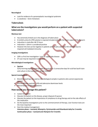 Neurological
 Look for evidence of a paraneoplastic neurological syndrome
 LL weakness – bone metastasis
Tuberculosis
What are the investigations you would perform on a patient with suspected
tuberculosis?
Mantoux test
 Has extremely limited use in the diagnosis of tuberculosis
 0.1ml(10 units) of a PPD solution is injected intradermally into the flexor aspect of the forearm
 Induration is read after 48-72 hours
 Induration > 10mm is considered positive
 However this test can be negative in patients with TB who also have HIV infection due to
impaired cell mediated immunity
Imaging investigations
 CXR is a first line investigation- Look for upper lobe disease
 CT scan may be required in some cases
Microbiological investigations
 Sputum
Early morning expectorated samples of sputum on 3 consecutive days for acid fast bacilli stain
and culture in the Lowenstein- Jensen medium
Special investigations
 Bronchial washings are used as microbiological samples in patients who cannot expectorate
sputum
 Pleural effusion aspirate – AFB and adenosine deaminase levels
 Pleural biopsy in selected patients
How would you manage this patient?
 Isolate the patient
 Educate the patient on the disease, proper disposal of sputum
 Educate the patient on the importance of compliance to drug therapy and on the side effects of
the medication
 Do the baseline investigations prior to the commencement of therapy. Liver function tests are
the most important
 Start the medical management
Intensive phase – Isoniazid, Rifampicin, Pyrizinamide and Ethambutol daily for 2 months
Continuation phase – Isoniazid and rifampicin for 4 months
 