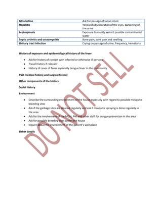GI infection Ask for passage of loose stools
Hepatitis Yellowish discoloration of the eyes, darkening of
the urine
Leptospirosis Exposure to muddy water/ possible contaminated
water
Septic arthritis and osteomyelitis Bone pain, joint pain and swelling
Urinary tract infection Crying on passage of urine, frequency, hematuria
History of exposure and epidemiological history of the fever
 Ask for history of contact with infected or otherwise ill persons
 Travel history if relevant
 History of cases of fever especially dengue fever in the community
Past medical history and surgical history
Other components of the history
Social history
Environment
 Describe the surrounding environment of the house especially with regard to possible mosquito
breeding sites
 Ask if the garbage sites are cleaned regularly and ask if mosquito spraying is done regularly in
the area
 Ask for the involvement of the MOH, PHI and other staff for dengue prevention in the area
 Ask for possible breeding sites within the house
 Inquire about the environment of the patient’s workplace
Other details
 