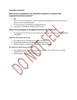 Bronchial carcinoma
What are the investigations you would like to perform in a patient with
suspected bronchial carcinoma?
 CXR
This is the first line investigation – look for a solitary lesion appearing on the chest x ray, pleural
effusion and hilar lymphadenopathy
 CT scan of the chest and abdomen for staging the disease
 Lung biopsy for histological classification of the tumor
What are the principles of management of bronchial carcinoma?
 The management of bronchial carcinoma depends on the stage of the tumor and the histological
classification
Squamous cell carcinoma of the lung
 Early stage lesions are managed with surgical resection
 Locally advanced disease is managed with chemoradiotherapy
 Palliative treatment is preferred for patients with advanced disease
Non squamous cell carcinoma of the lung
 Early stage lesions are managed with surgical resection but most of these tumors are widely
disseminated at the time of presentation
 Chemotherapy is the mainstay of management
 