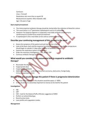 Confusion
Urea > 7mmol/l
Respiratory rate more than or equals 30
Blood pressure (systolic <90 or diastolic <60)
Age > 65 years of age
Start empirical treatment
 The initial empirical antibiotic therapy should be started after the collection of blood for culture
 The usual choice is a 3rd
generation cephalosporin such as IV cefotaxime
 However if an atypical organism is suspected a macrolide antibiotic (erythromycin,
clarithromycin) is preferred as empirical treatment
 A cephalosporin and a macrolide can be used as combination therapy
Describe your continuing management of this patient in the ward
 Assess the symptoms of the patient and ask how he/she is feeling
 Look at the fever chart and the response to antibiotic treatment – Usually the temperature
should begin to subside 2-3 days after initiation of antibiotic therapy
 Examine the respiratory system of the patient
 Order the necessary investigations – FBC, BU/SE, CRP
 Continue antibiotic therapy for 5-7 days
What would you consider if the pneumonia fails to respond to antibiotic
therapy?
 Reconsider the diagnosis
 Inappropriate dose
 Inappropriate antibiotic
 Additional diagnosis – underlying bronchial carcinoma, obstruction, foreign body,
immunosuppressed patient
Discuss how you would manage this patient if there is progressive deterioration
 The most likely diagnosis in this situation would be sepsis +/- ARDS
 In this situation it is extremely important to reserve an ICU bed for the patient
Investigations
 FBC
 CRP
 CXR – look for the bilateral fluffy infiltrates suggestive of ARDS
 Perform an arterial blood gas
 Renal function tests
 Liver profile and coagulation studies
Management
 