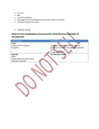  ICU care
 ABC
 Consider ventilation
 Early aggressive fluid therapy and carful input output monitoring
 Consider inotropes if in shock
 Antibiotic therapy
What are the complications of pneumonia? State the basic principles of
management
Complications Principles of management
Local
Parapneumonic effusion
Empyema
Usually no specific treatment is required
Aspiration to dryness with adequate antibiotic
cover
IC tube insertion
Systemic
ARDS
Severe sepsis and septic shock
Metastatic infection
See discussion above
 