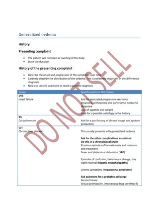 Generalized oedema
History
Presenting complaint
 The patient will complain of swelling of the body
 State the duration
History of the presenting complaint
 Describe the onset and progression of the symptoms over time
 Carefully describe the distribution of the oedema. This is extremely important in the differential
diagnosis
 Now ask specific questions to reach a possible diagnosis
Cause Specific points in the history
CVS
Heart failure Ask for associated progressive exertional
dyspnoea, orthopnoea and paroxysmal nocturnal
dyspnoea
Loss of appetite and weight
Look for a possible aetiology in the history
RS
Cor pulmonale Ask for a past history of chronic cough and sputum
production
GIT
Chronic liver disease This usually presents with generalized oedema
Ask for the other complications associated
Do this in a chronological order
Previous episodes of hematemesis and malaena
and treatment
Fever and abdominal distension (SBP)
Episodes of confusion, behavioural change, day
night reversal (hepatic encephalopathy)
Uremic symptoms (Hepatorenal syndrome)
Ask questions for a probable aetiology
Alcohol intake
Sexual promiscuity, intravenous drug use (Hep B)
 