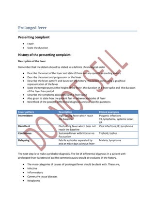 Prolonged fever
Presenting complaint
 Fever
 State the duration
History of the presenting complaint
Description of the fever
Remember that the details should be stated in a definite chronological order
 Describe the onset of the fever and state if there are any specific preceding events
 Describe the onset and progression of the fever
 Describe the fever pattern and based on the history- this is best done using a graphical
representation of the fever
 State the temperature at the height of the fever, the duration of a fever spike and the duration
of the fever free period
 Describe the symptoms associated with a fever spike
 Also go on to state how the patient feel in between episodes of fever
 Next think of the possible differential diagnosis and ask specific questions
Fever pattern Description Clinical examples
Intermittent High spiking fever which reach
the baseline
Pyogenic infections
TB, lymphoma, systemic onset
JIA
Remittent Fluctuating fever which does not
reach the baseline
Viral infections, IE, lymphoma
Continuous Sustained fever with little or no
fluctuation
Typhoid, typhus
Relapsing Febrile episodes separated by
one or more days without fever
Malaria, lymphoma
The next step is to make a probable diagnosis. The list of differential diagnosis in a patient with
prolonged fever is extensive but the common causes should be excluded in the history.
 The main categories of causes of prolonged fever should be dealt with. These are,
 Infective
 Inflammatory
 Connective tissue diseases
 Neoplasms
 