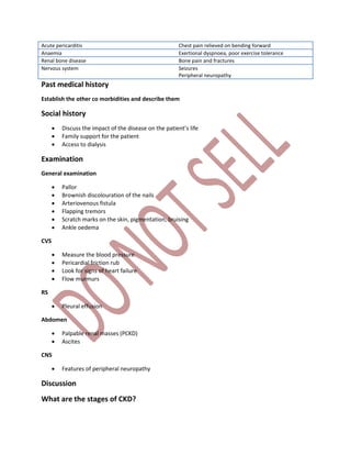 Acute pericarditis Chest pain relieved on bending forward
Anaemia Exertional dyspnoea, poor exercise tolerance
Renal bone disease Bone pain and fractures
Nervous system Seizures
Peripheral neuropathy
Past medical history
Establish the other co morbidities and describe them
Social history
 Discuss the impact of the disease on the patient’s life
 Family support for the patient
 Access to dialysis
Examination
General examination
 Pallor
 Brownish discolouration of the nails
 Arteriovenous fistula
 Flapping tremors
 Scratch marks on the skin, pigmentation, bruising
 Ankle oedema
CVS
 Measure the blood pressure
 Pericardial friction rub
 Look for signs of heart failure
 Flow murmurs
RS
 Pleural effusion
Abdomen
 Palpable renal masses (PCKD)
 Ascites
CNS
 Features of peripheral neuropathy
Discussion
What are the stages of CKD?
 