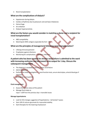  Renal transplantation
What are the complications of dialysis?
 Hypotension during dialysis
 Cardiac arrhythmias due to potassium and acid base imbalances
 Hemorrhage
 Air embolism
 Dialyzer hypersensitivity
What are the factors you would consider in matching a donor and a recipient for
renal transplantation?
 ABO compatibility
 Matching for MHC antigens especially the HLA – DR
What are the principles of management following renal transplantation?
 Lifelong immunosupression
 Prophylaxis against infections
 Monitoring for complications – rejection, infections
A patient who has been treated for chronic renal failure is admitted to the ward
with increasing confusion and decreased urine output for 1 day. Discuss the
subsequent management
 The diagnosis is probably acute on chronic renal failure
 Admit the patient
 Perform the initial investigations – renal function tests, serum electrolytes, arterial blood gas if
necessary
 Arrange for a 12 lead ECG
Fluid management
 Assess the volume status of the patient
 Manage fluid intake as
Input = UOP from the previous day + insensible losses
Manage hyperkalemia
 Look for ECG changes suggestive of hyperkalemia – tall tented T waves
 Start 10% IV calcium gluconate for myocardial stability
 Start therapies for the lowering of potassium
 