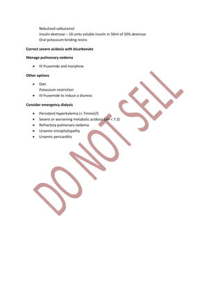 Nebulized salbutamol
Insulin dextrose – 10 units soluble insulin in 50ml of 50% dextrose
Oral potassium binding resins
Correct severe acidosis with bicarbonate
Manage pulmonary oedema
 IV frusemide and morphine
Other options
 Diet
Potassium restriction
 IV frusemide to induce a diuresis
Consider emergency dialysis
 Persistent hyperkalemia (> 7mmol/l)
 Severe or worsening metabolic acidosis (pH < 7.2)
 Refractory pulmonary oedema
 Uraemic encephalopathy
 Uraemic pericarditis
 