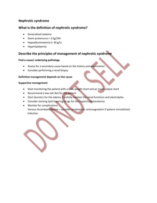 Nephrotic syndrome
What is the definition of nephrotic syndrome?
 Generalized oedema
 Overt proteinuria > 3.5g/24h
 Hypoalbuminaemia (< 30 g/L)
 Hyperlipidaemia
Describe the principles of management of nephrotic syndrome
Find a cause/ underlying pathology
 Assess for a secondary cause based on the history and examination
 Consider performing a renal biopsy
Definitive management depends on the cause
Supportive management
 Start monitoring the patient with a daily weight chart and an input output chart
 Recommend a low salt diet for the patient
 Start diuretics for the edema. Carefully monitor the renal functions and electrolytes
 Consider starting lipid lowering drugs for the hypercholesterolemia
 Monitor for complications
Venous thromboembolism – consider prophylactic anticoagulation if patient immobilized
Infection
 