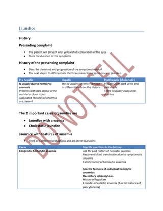 Jaundice
History
Presenting complaint
 The patient will present with yellowish discolouration of the eyes
 State the duration of the symptoms
History of the presenting complaint
 Describe the onset and progression of the symptoms in detail
 The next step is to differentiate the three main clinical syndromes of jaundice
Pre hepatic Hepatic Post hepatic (cholestatic)
Is usually due to hemolytic
anaemia
Presents with dark colour urine
and dark colour stools
Associated features of anaemia
are present
This is usually extremely difficult
to differentiate from the history
Presents with dark urine and
pale stools
There is usually associated
pruritus
The 2 important cases of jaundice are
 Jaundice with anaemia
 Cholestatic jaundice
Jaundice with features of anaemia
 Think of a differential diagnosis and ask direct questions
Cause Specific questions in the history
Congenital hemolytic anaemia Ask for past history of neonatal jaundice
Recurrent blood transfusions due to symptomatic
anaemia
Family history of hemolytic anaemia
Specific features of individual hemolytic
anaemias
Hereditary spherocytosis
History of leg ulcers
Episodes of aplastic anaemia (Ask for features of
pancytopenia)
 