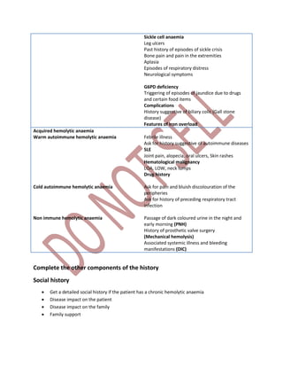 Sickle cell anaemia
Leg ulcers
Past history of episodes of sickle crisis
Bone pain and pain in the extremities
Aplasia
Episodes of respiratory distress
Neurological symptoms
G6PD deficiency
Triggering of episodes of jaundice due to drugs
and certain food items
Complications
History suggestive of biliary colic (Gall stone
disease)
Features of iron overload
Acquired hemolytic anaemia
Warm autoimmune hemolytic anaemia
Cold autoimmune hemolytic anaemia
Non immune hemolytic anaemia
Febrile illness
Ask for history suggestive of autoimmune diseases
SLE
Joint pain, alopecia, oral ulcers, Skin rashes
Hematological malignancy
LOA, LOW, neck lumps
Drug history
Ask for pain and bluish discolouration of the
peripheries
Ask for history of preceding respiratory tract
infection
Passage of dark coloured urine in the night and
early morning (PNH)
History of prosthetic valve surgery
(Mechanical hemolysis)
Associated systemic illness and bleeding
manifestations (DIC)
Complete the other components of the history
Social history
 Get a detailed social history if the patient has a chronic hemolytic anaemia
 Disease impact on the patient
 Disease impact on the family
 Family support
 