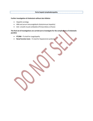 Porta hepatis lymphadenopathy
Further investigation of cholestasis without duct dilation
 Hepatitis serology
 ANA and serum immunoglobulin (Autoimmune hepatitis)
 Anti- smooth muscle antibodies (Primary biliary cirrhosis)
The final set of investigations are carried out to investigate for the complications of cholestatic
jaundice
 PT/INR – To look for coagulopathy
 Renal function tests – To look for Hepatorenal syndrome
 