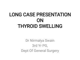 LONG CASE PRESENTATION
ON
THYROID SWELLING
Dr Nirmalya Swain
3rd Yr PG,
Dept Of General Surgery
 