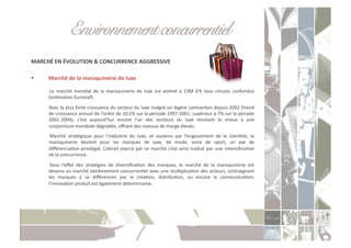 Environnement concurrentiel!
MARCHÉ	
  EN	
  ÉVOLUTION	
  &	
  CONCURRENCE	
  AGGRESSIVE	
  

      Marché	
  de	
  la	
  maroquinerie	
  de	
  luxe	
  

       	
   Le	
   marché	
   mondial	
   de	
   la	
   maroquinerie	
   de	
   luxe	
   est	
   esCmé	
   à	
   13M	
   d’€	
   tous	
   circuits	
   confondus	
  
           (esCmaCon	
  Eurostaf).	
  
       	
  Avec	
  la	
  plus	
  forte	
  croissance	
  du	
  secteur	
  du	
  luxe	
  malgré	
  un	
  légère	
  contracCon	
  depuis	
  2002	
  (trend	
  
           de	
  croissance	
  annuel	
  de	
  l’ordre	
  de	
  10,5%	
  sur	
  la	
  période	
  1997-­‐2001;	
  supérieur	
  à	
  7%	
  sur	
  la	
  période	
  
           2001-­‐2004),	
   c’est	
   aujourd’hui	
   encore	
   l’un	
   des	
   secteurs	
   du	
   luxe	
   résistant	
   le	
   mieux	
   à	
   une	
  
           conjoncture	
  mondiale	
  dégradée,	
  oﬀrant	
  des	
  niveaux	
  de	
  marge	
  élevés.	
  
       	
   Marché	
   stratégique	
   pour	
   l’industrie	
   du	
   luxe,	
   et	
   soutenu	
   par	
   l’engouement	
   de	
   la	
   clientèle,	
   la	
  
           maroquinerie	
   devient	
   pour	
   les	
   marques	
   de	
   luxe,	
   de	
   mode,	
   voire	
   de	
   sport,	
   un	
   axe	
   de	
  
           diﬀérenciaCon	
  privilégié.	
  L’aorait	
  exercé	
  par	
  ce	
  marché	
  s’est	
  ainsi	
  traduit	
  par	
  une	
  intensiﬁcaCon	
  
           de	
  la	
  concurrence.	
  
       	
   Sous	
   l’eﬀet	
   des	
   stratégies	
   de	
   diversiﬁcaCon	
   des	
   marques,	
   le	
   marché	
   de	
   la	
   maroquinerie	
   est	
  
           devenu	
  un	
  marché	
  extrêmement	
  concurrenCel	
  avec	
  une	
  mulCplicaCon	
  des	
  acteurs,	
  contraignant	
  
           les	
   marques	
   à	
   se	
   diﬀérencier	
   par	
   la	
   créaCon,	
   distribuCon,	
   ou	
   encore	
   la	
   communicaCon;	
  
           l’innovaCon	
  produit	
  est	
  également	
  déterminante.	
  
 