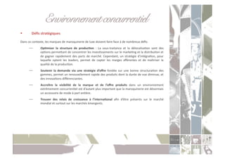 Environnement concurrentiel!
           Déﬁs	
  stratégiques	
  

Dans	
  ce	
  contexte,	
  les	
  marques	
  de	
  maroquinerie	
  de	
  luxe	
  doivent	
  faire	
  face	
  à	
  de	
  nombreux	
  déﬁs:	
  
         ⎯          OpXmiser	
   la	
   structure	
   de	
   producXon	
   :	
   La	
   sous-­‐traitance	
   et	
   la	
   délocalisaCon	
   sont	
   des	
  
                     opCons	
   permeoant	
   de	
   concentrer	
   les	
   invesCssements	
   sur	
   le	
   markeCng	
   et	
   la	
   distribuCon	
   et	
  
                     de	
   gagner	
   rapidement	
   des	
   parts	
   de	
   marché.	
   Cependant,	
   un	
   stratégie	
   d’intégraCon,	
   pour	
  
                     laquelle	
   optent	
   les	
   leaders,	
   permet	
   de	
   capter	
   les	
   marges	
   aﬀérentes	
   et	
   de	
   maîtriser	
   la	
  
                     qualité	
  de	
  la	
  producCon.	
  
         ⎯          Soutenir	
   la	
   demande	
   via	
   une	
   stratégie	
   d’oﬀre	
   fondée	
   sur	
   une	
   bonne	
   structuraCon	
   des	
  
                     gammes,	
  permet	
  un	
  renouvellement	
  rapide	
  des	
  produits	
  dont	
  la	
  durée	
  de	
  vue	
  diminue,	
  et	
  
                     des	
  innovaCons	
  diﬀérenciantes.	
  
         ⎯          Accroître	
   la	
   visibilité	
   de	
   la	
   marque	
   et	
   de	
   l’oﬀre	
   produits	
   dans	
   un	
   environnement	
  
                     extrêmement	
   concurrenCel	
   est	
   d’autant	
   plus	
   important	
   que	
   la	
   maroquinerie	
   est	
   désormais	
  
                     un	
  accessoire	
  de	
  mode	
  à	
  part	
  enCère.	
  
         ⎯          Trouver	
   des	
   relais	
   de	
   croissance	
   à	
   l’internaXonal	
   aﬁn	
   d’être	
   présents	
   sur	
   le	
   marché	
  
                     mondial	
  et	
  surtout	
  sur	
  les	
  marchés	
  émergents.	
  
 