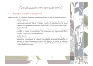 Environnement concurrentiel!
             OrientaXons	
  et	
  modèles	
  de	
  développement	
  

Face	
  à	
  ces	
  enjeux,	
  les	
  orientaCons	
  stratégiques	
  des	
  marques	
  divergent.	
  En	
  eﬀet,	
  on	
  disCngue	
  3	
  modèles:	
  
         –              Modèle	
  tradiXonnel	
  
                    	
   Fondé	
   sur	
   une	
   stratégie	
   d’intégraCon	
   verCcale	
   (producCon,	
   distribuCon)	
   et	
  
                       d’internaConalisaCon	
   des	
   acCvités,	
   ce	
   modèle	
   suppose	
   une	
   importante	
   force	
   de	
   frappe	
  
                       ﬁnancière	
  et	
  est	
  adopté	
  par	
  les	
  maisons	
  et	
  groupes	
  leaders	
  (LVMH,	
  Hermès,	
  Gucci	
  Group…)	
  
         –              Modèle	
  alternaXf	
  
                    	
   Privilégié	
   par	
   les	
   marques	
   américaines	
   (Coach…)	
   qui	
   s’inscrivent	
   dans	
   une	
   stratégie	
   de	
  
                       conquête,	
   ce	
   modèle	
   se	
   caractérise	
   par	
   une	
   concentraCon	
   des	
   invesCssements	
   sur	
   le	
  
                       markeCng	
  et	
  sur	
  certaines	
  zones	
  géographiques.	
  
         –              Modèle	
  défensif	
  
                    	
   UClisé	
   par	
   nombre	
   de	
   maroquiniers	
   européens	
   posiConnés	
   sur	
   le	
   haut	
   de	
   gamme,	
  
                       pénalisés	
   par	
   l’accroissement	
   de	
   l’intensité	
   concurrenCelle	
   et	
   opérant	
   un	
   recentrage	
   sur	
  
                       leur	
   cœur	
   de	
   méCer	
   (Mandarina	
   Duck)	
   et/ou	
   une	
   réducCon	
   du	
   nombre	
   de	
   références	
  
                       (Lamarthe)	
   ou	
   encore	
   du	
   nombre	
   de	
   marques	
   en	
   portefeuille	
   (Le	
   Tanneur)	
   dans	
   le	
   cadre	
  
                       d’une	
  stratégie	
  de	
  focalisaCon.	
  
 