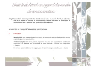 Intérêt de l’étude au regard des modes
                  de consommation!
Malgré	
  les	
  condiXons	
  économiques	
  actuelles	
  (état	
  de	
  crise	
  et	
  baisse	
  du	
  pouvoir	
  d’achat),	
  le	
  secteur	
  du	
  
           luxe	
   et	
   du	
   semble	
   au	
   contraire,	
   et	
   paradoxalement,	
   devenir	
   une	
   valeur	
   de	
   refuge	
   pour	
   le	
  
           consommateur,	
  prêt	
  à	
  dépenser	
  pour	
  des	
  produits	
  haut	
  de	
  gamme.	
  



APPARITION	
  DE	
  PRODUITS/SERVICES	
  DE	
  SUBSTITUTION	
  

           L’imitaXon	
  

           	
   La	
  contrefaçon	
  peut	
  apparaître	
  dans	
  les	
  produits	
  de	
  subsCtuCon,	
  avec	
  un	
  élargissement	
  de	
  plus	
  
            en	
  plus	
  des	
  gammes	
  de	
  contrefaites.	
  
           	
   L’imitaXon	
   (légale)	
   de	
   la	
   forme,	
   colorie,	
   ergonomie	
   etc.	
   peut	
   faire	
   apparaître	
   des	
   produits	
   de	
  
               subsCtuCon.	
   Par	
   exemple	
   pour	
   un	
   système	
   de	
   pliage	
   similaire	
   à	
   celui	
   des	
   sacs	
   Longchamp	
  
               «	
  Pliages	
  ».	
  
           	
  On	
  retrouve	
  également	
  biensur	
  les	
  bagages,	
  sacs	
  de	
  sport	
  et	
  voyages,	
  pocheoes,	
  sacs	
  à	
  dos	
  etc.	
  
 