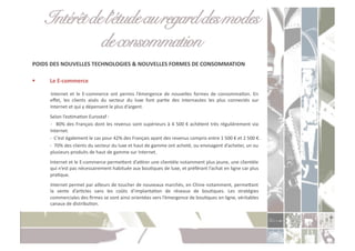 Intérêt de l’étude au regard des modes
               de consommation!
POIDS	
  DES	
  NOUVELLES	
  TECHNOLOGIES	
  &	
  NOUVELLES	
  FORMES	
  DE	
  CONSOMMATION	
  

      Le	
  E-­‐commerce	
  

       	
   Internet	
   et	
   le	
   E-­‐commerce	
   ont	
   permis	
   l’émergence	
   de	
   nouvelles	
   formes	
   de	
   consommaCon.	
   En	
  
           eﬀet,	
   les	
   clients	
   aisés	
   du	
   secteur	
   du	
   luxe	
   font	
   parCe	
   des	
   internautes	
   les	
   plus	
   connectés	
   sur	
  
           Internet	
  et	
  qui	
  y	
  dépensent	
  le	
  plus	
  d’argent.	
  	
  
       	
  Selon	
  l’esCmaCon	
  Eurostaf	
  :	
  
       	
  -­‐	
   	
  80%	
  des	
  Français	
  dont	
  les	
  revenus	
  sont	
  supérieurs	
  à	
  4	
  500	
  €	
  achètent	
  très	
  régulièrement	
  via	
  	
  	
  	
  	
  	
  	
  
           Internet.	
  
       	
  -­‐	
  	
  C ’est	
  également	
  le	
  cas	
  pour	
  42%	
  des	
  Français	
  ayant	
  des	
  revenus	
  compris	
  entre	
  1	
  500	
  €	
  et	
  2	
  500	
  €.	
  
       	
  -­‐	
  	
  70%	
  des	
  clients	
  du	
  secteur	
  du	
  luxe	
  et	
  haut	
  de	
  gamme	
  ont	
  acheté,	
  ou	
  envisagent	
  d’acheter,	
  un	
  ou	
  
           plusieurs	
  produits	
  de	
  haut	
  de	
  gamme	
  sur	
  Internet.	
  
       	
  Internet	
  et	
  le	
  E-­‐commerce	
  permeoent	
  d’ayrer	
  une	
  clientèle	
  notamment	
  plus	
  jeune,	
  une	
  clientèle	
  
           qui	
  n’est	
  pas	
  nécessairement	
  habituée	
  aux	
  bouCques	
  de	
  luxe,	
  et	
  préférant	
  l’achat	
  en	
  ligne	
  car	
  plus	
  
           praCque.	
  
       	
  Internet	
  permet	
  par	
  ailleurs	
  de	
  toucher	
  de	
  nouveaux	
  marchés,	
  en	
  Chine	
  notamment,	
  permeoant	
  
           la	
   vente	
   d’arCcles	
   sans	
   les	
   coûts	
   d’implantaCon	
   de	
   réseaux	
   de	
   bouCques.	
   Les	
   stratégies	
  
           commerciales	
  des	
  ﬁrmes	
  se	
  sont	
  ainsi	
  orientées	
  vers	
  l’émergence	
  de	
  bouCques	
  en	
  ligne,	
  véritables	
  
           canaux	
  de	
  distribuCon.	
  
 
