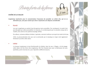 Points forts de la firme " "!
CHAÎNE	
  DE	
  LA	
  VALEUR	
  

Longchamp	
   représente	
   pour	
   le	
   consommateur	
   l’assurance	
   de	
   posséder	
   un	
   arXcle	
   chic,	
   qui	
   ne	
   se	
  
       démodera	
  pas,	
  sans	
  pour	
  autant	
  que	
  celui-­‐ci	
  représente	
  une	
  dépense	
  considérable.	
  	
  


          Rareté	
  
          	
  Les	
  sacs	
  Longchamp	
  se	
  veulent	
  haut	
  de	
  gamme	
  mais	
  accessibles.	
  Par	
  conséquent,	
  la	
  rareté	
  n’est	
  
              pas	
   décuplée	
   par	
   ceoe	
   accessibilité.	
   En	
   revanche,	
   ils	
   se	
   démarquent	
   par	
   le	
   caractère	
   unique	
   de	
   la	
  
              maCère,	
  des	
  coloris	
  et	
  du	
  système	
  de	
  pliage	
  uClisés.	
  	
  
          	
  Par	
  ailleurs,	
  certaines	
  édiCons	
  limitées	
  /	
  spéciales,	
  viennent	
  renforcer	
  cet	
  esprit	
  de	
  rareté	
  et	
  de	
  luxe.	
  
          	
   Enﬁn,	
   la	
   personnalisaCon	
   des	
   sacs	
   via	
   la	
   commande	
   par	
   la	
   bouCque	
   en	
   ligne	
   vient	
   également	
  
              fortement	
  accroître	
  ceoe	
  valeur.	
  


          UXlité	
  
          	
  La	
  marque	
  Longchamp	
  se	
  veut	
  foncConnelle	
  et	
  créaCve.	
  Avec	
  les	
  sacs	
  «	
  Pliages	
  »	
  et	
  de	
  voyage,	
  
              ceoe	
   valeur	
   est	
   très	
   forte	
   chez	
   Longchamp.	
   Elle	
   l’est	
   d’autant	
   plus	
   avec	
   la	
   déclinaison	
   de	
   sacs,	
  
              pocheoes,	
  porte-­‐monnaie	
  etc.	
  pour	
  répondre	
  à	
  diﬀérents	
  besoins.	
  
 