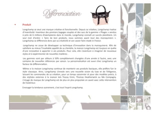 Différenciation " "!
    Produit	
  
     	
   Longchamp	
   se	
   veut	
   une	
   marque	
   créaCve	
   et	
   foncConnelle.	
   Depuis	
   sa	
   créaCon,	
   Longchamp	
   rivalise	
  
          d’invenCvité.	
  Inventeur	
  des	
  premiers	
  bagages	
  souples	
  et	
  des	
  sacs	
  de	
  la	
  gamme	
  «	
  Pliages	
  »	
  vendus	
  
          à	
  près	
  de	
  6	
  millions	
  d’exemplaires	
  dans	
  le	
  monde,	
  Longchamp	
  connaît	
  un	
  succès	
  planétaire.	
  Un	
  
          seul	
   mot	
   d’ordre:	
   «	
   faire	
   de	
   bon	
   produits;	
   nous	
   sommes	
   avant	
   tout	
   des	
   maroquiniers	
   ».	
  
          Longchamp	
  se	
  diﬀérencie	
  donc	
  par	
  sa	
  créaCvité	
  et	
  son	
  savoir	
  faire	
  made	
  in	
  France.	
  	
  
     	
   Longchamp	
   ne	
   cesse	
   de	
   développer	
   sa	
   technique	
   d’innovaCon	
   dans	
   la	
   maroquinerie.	
   Aﬁn	
   de	
  
         saCsfaire	
  au	
  mieux	
  l’insaCable	
  appéCt	
  de	
  sa	
  clientèle,	
  la	
  maison	
  Longchamp	
  est	
  toujours	
  en	
  quête	
  
         d’une	
   innovaCon	
   à	
   apporter	
   à	
   ses	
   produits.	
   Pour	
   cela,	
   elle	
   s’aventure	
   à	
   imaginer	
   de	
   nouveaux	
  
         styles	
  et	
  à	
  expérimenter	
  de	
  nouvelles	
  maCères	
  .	
  
     	
   Les	
   gammes	
   sont	
   par	
   ailleurs	
   à	
   50%	
   complètement	
   changées	
   d’une	
   année	
   à	
   l’autre,	
   avec	
   une	
  
         centaine	
   de	
   nouvelles	
   références	
   par	
   saison.	
   La	
   personnalisaCon	
   est	
   aussi	
   chez	
   Longchamp	
   un	
  
         facteur	
  de	
  diﬀérenciaCon.	
  	
  
     	
  Même	
  si	
  la	
  maison	
  Longchamp	
  conCnue	
  de	
  maintenir	
  ses	
  produits	
  basiques,	
  elle	
  préfère	
  fuir	
  le	
  
         style	
   classique.	
   Ainsi,	
   Longchamp	
   s’envole	
   vers	
   une	
   nouvelle	
   vision	
   du	
   luxe	
   et	
   de	
   l’élégance,	
  
         laissant	
  les	
  commandes	
  de	
  sa	
  créaCon,	
  pour	
  un	
  temps	
  saisonnier	
  et	
  pour	
  des	
  modèles	
  précis,	
  à	
  
         des	
   stylistes	
   externes	
   à	
   la	
   maison	
   tels	
   Tracey	
   Emin,	
   Thomas	
   Heatherwick	
   ou	
   Me	
   Compagny.	
  
         L’image	
   de	
   marque	
   de	
   Longchamp	
   est	
   de	
   plus	
   en	
   plus	
   propulsée	
   en	
   avant	
   avec	
   ceoe	
   intervenCon	
  
         de	
  l’extérieur.	
  
     	
  Envisager	
  la	
  tendance	
  autrement,	
  c’est	
  tout	
  l’esprit	
  Longchamp.	
  
 