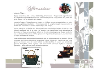 Différenciation " "!
	
  Les	
  sacs	
  «	
  Pliages	
  »	
  	
  
	
  Bagage	
  universel	
  qui	
  plaît	
  à	
  partout	
  et	
  à	
  tout	
  âge,	
  le	
  fameux	
  sac	
  «	
  Pliages	
  »	
  reste	
  le	
  grand	
  succès	
  
    de	
  Longchamp,	
  lui	
  permeoant	
  de	
  s’assurer	
  notamment	
  les	
  faveurs	
  d’une	
  clientèle	
  plus	
  jeune.	
  Plus	
  
    qu’un	
  produit,	
  c’est	
  un	
  signe	
  fort	
  de	
  la	
  marque.	
  	
  	
  
	
  Inspiré	
  de	
  l’origami,	
  Philippe	
  Cassegrain	
  imagine	
  en	
  1994	
  une	
  gamme	
  de	
  sacs	
  ultralégers	
  en	
  nylon	
  
    de	
   couleur,	
   pliables	
   et	
   dépliables	
   à	
   l’inﬁni.	
   La	
   clientèle	
   de	
   Longchamp	
   agrée	
   massivement	
   à	
   ce	
  
    modèle	
  et	
  le	
  ﬁxe	
  comme	
  un	
  produit	
  emblémaCque	
  de	
  la	
  marque.	
  	
  
	
  Depuis,	
  le	
  Pliage	
  ne	
  se	
  démode	
  plus,	
  et	
  les	
  stylistes	
  de	
  la	
  maison	
  Longchamp	
  fait	
  en	
  sorte	
  qu’il	
  soit	
  
    toujours	
   réactualisé	
   aﬁn	
   de	
   le	
   coller	
   à	
   la	
   tendance.	
   Les	
   clientes	
   sont	
   même	
   en	
   mesure	
   de	
  
    demander	
  un	
  Pliage	
  personnalisé	
  par	
  le	
  biais	
  du	
  site	
  internet	
  de	
  Longchamp.	
  Chaque	
  année,	
  les	
  
    sacs	
   se	
   déclinent	
   en	
   5	
   couleurs	
   inédites	
   qui	
   viennent	
   s’ajouter	
   au	
   tons	
   classiques,	
   jouant	
   ainsi	
   sur	
  
    un	
  esprit	
  de	
  rareté	
  et	
  de	
  créaCvité.	
  
	
  Longchamp	
  travaille	
  également	
  en	
  collaboraCon	
  avec	
  de	
  nombreux	
  arCstes	
  et	
  designers	
  aﬁn	
  de	
  
    renouveler	
   ses	
   produits.	
   Le	
   designer	
   britannique	
   Thomas	
   Heatherwick	
   a	
   ainsi	
   créé	
   pour	
   ceoe	
  
    gamme	
   un	
   nouveau	
   sac	
   «	
   Zip	
   »	
   dont	
   la	
   taille	
   peut	
   être	
   doublée	
   en	
   ouvrant	
   une	
   fermeture	
   à	
  
    glissière.	
   Tracey	
   Emin,	
   arCste	
   anglaise,	
   a	
   elle	
   aussi	
   travaillé	
   sur	
   le	
   sac	
   mythique:	
   4	
   versions	
  
    patchwork	
  «	
  œuvre	
  d’art	
  »	
  en	
  passe	
  de	
  devenir	
  collectors.	
  
 