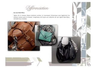 Différenciation " "!
	
  Les	
  sacs	
  Kate	
  Moss	
  
	
   Egérie	
   de	
   la	
   marque	
   depuis	
   plusieurs	
   années,	
   le	
   mannequin	
   britannique	
   joue	
   également	
   les	
  
    stylistes	
  maison	
  pour	
  la	
  marque.	
  Longchamp	
  sort	
  toute	
  une	
  collecCon	
  de	
  sacs	
  signés	
  Kate	
  Moss,	
  
    véritable	
  buzz	
  mondial.	
  
 
