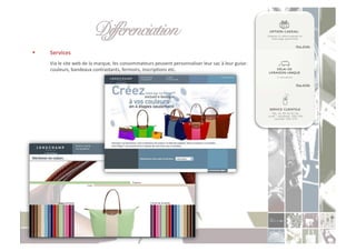 Différenciation " "!
    Services	
  
     	
  Via	
  le	
  site	
  web	
  de	
  la	
  marque,	
  les	
  consommateurs	
  peuvent	
  personnaliser	
  leur	
  sac	
  à	
  leur	
  guise:	
  
         couleurs,	
  bandeaux	
  contrastants,	
  fermoirs,	
  inscripCons	
  etc.	
  
 