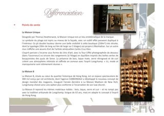 Différenciation " "!
     Points	
  de	
  vente	
  

     	
  La	
  Maison	
  Unique	
  
     	
  Designée	
  par	
  Thomas	
  Heatherwick,	
  la	
  Maison	
  Unique	
  est	
  un	
  lieu	
  emblémaCque	
  de	
  la	
  marque.	
  
     	
  Le	
  symbole	
  du	
  pliage	
  est	
  repris	
  au	
  niveau	
  de	
  la	
  façade,	
  avec	
  un	
  subCl	
  eﬀet	
  paravent	
  dupliqué	
  à	
  
         l’intérieur.	
  Ce	
  pli	
  double	
  hauteur	
  donne	
  une	
  belle	
  visibilité	
  à	
  ceoe	
  bouCque	
  (230m2)	
  très	
  étroite,	
  
         dont	
  la	
  typologie	
  (30m	
  de	
  long	
  sur	
  6m	
  de	
  large	
  sur	
  2	
  étages)	
  est	
  propre	
  à	
  Manhaoan.	
  Sur	
  un	
  autre	
  
         mur	
  s’aﬃche	
  une	
  œuvre	
  d’art	
  de	
  l’arCste	
  vénézuélien	
  Carlos	
  Cruz-­‐Diez.	
  
     	
  L’esprit	
  parisien	
  s’incarne	
  sous	
  forme	
  de	
  clins	
  d’œil,	
  avec	
  la	
  Tour	
  Eiﬀel	
  photographiée	
  de	
  dessous	
  
         (dans	
   l’ascenseur)	
   ou	
   encore	
   des	
   rangements	
   (à	
   l’étage)	
   en	
   équilibre	
   inspirés	
   des	
   boîtes	
   vertes	
   de	
  
         bouquinistes	
   des	
   quais	
   de	
   Seine.	
   La	
   présence	
   de	
   bois,	
   laque	
   mate,	
   verre	
   rétrogravé	
   et	
   de	
   cuir	
  
         créent	
   une	
   atmosphère	
   inCmiste	
   et	
   raﬃnée	
   en	
   osmose	
   avec	
   l’esprit	
   Longchamp.	
   «	
   Ici,	
   mode	
   et	
  
         maroquinerie	
  sont	
  inCmement	
  réunies	
  ».	
  

     	
  La	
  Maison	
  8	
  
     	
  La	
  Maison	
  8,	
  située	
  au	
  cœur	
  du	
  quarCer	
  historique	
  de	
  Hong	
  Kong,	
  est	
  un	
  espace	
  spectaculaire	
  de	
  
         400	
  m2	
  conçu	
  par	
  cet	
  architecte,	
  dont	
  l’agence	
  CARBONDALE	
  a	
  développé	
  le	
  nouveau	
  concept	
  de	
  
         design	
   mondial	
   des	
   magasins,	
   inauguré	
   l’année	
   dernière	
   à	
   La	
   Maison	
   Madison	
   de	
   New	
   York.	
  
         Longchamp	
  choisit	
  ainsi	
  une	
  opCon	
  plus	
  conforme	
  à	
  l’incarnaCon	
  de	
  son	
  luxe	
  discret.	
  
     	
  La	
  Maison	
  8	
  reprend	
  les	
  mêmes	
  matériaux	
  nobles	
  :	
  bois,	
  laque,	
  verre	
  et	
  cuir	
  –	
  et	
  ne	
  rompt	
  pas	
  
         avec	
  la	
  tradiCon	
  arCsanale	
  de	
  Longchamp,	
  longue	
  de	
  63	
  ans,	
  mais	
  en	
  adapte	
  le	
  concept	
  à	
  l’esprit	
  
         de	
  Hong	
  Kong.	
  
 