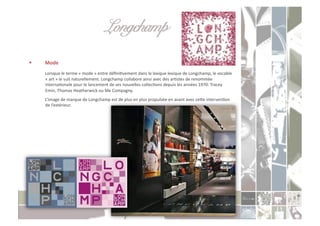 Longchamp!
    Mode	
  
     	
  Lorsque	
  le	
  terme	
  «	
  mode	
  »	
  entre	
  déﬁniCvement	
  dans	
  le	
  lexique	
  lexique	
  de	
  Longchamp,	
  le	
  vocable	
  
      «	
  art	
  »	
  le	
  suit	
  naturellement.	
  Longchamp	
  collabore	
  ainsi	
  avec	
  des	
  arCstes	
  de	
  renommée	
  
      internaConale	
  pour	
  le	
  lancement	
  de	
  ses	
  nouvelles	
  collecCons	
  depuis	
  les	
  années	
  1970:	
  Tracey	
  
      Emin,	
  Thomas	
  Heatherwick	
  ou	
  Me	
  Compagny.	
  	
  
     	
  L’image	
  de	
  marque	
  de	
  Longchamp	
  est	
  de	
  plus	
  en	
  plus	
  propulsée	
  en	
  avant	
  avec	
  ceoe	
  intervenCon	
  
         de	
  l’extérieur.	
  
 