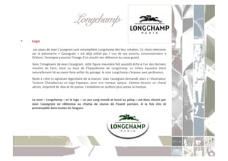 Longchamp!
    Logo	
  

     	
  	
   Les	
  pipes	
  de	
  Jean	
  Cassegrain	
  sont	
  estampillées	
  Longchamp	
  dès	
  leur	
  créaCon.	
  Ce	
  choix	
  intervient	
  
          car	
   le	
   patronyme	
   «	
   Cassegrain	
   »	
   est	
   déjà	
   uClisé	
   par	
   l	
   »un	
   de	
   ses	
   cousins,	
   concessionnaire	
   à	
  
          Orléans:	
  l’enseigne	
  y	
  associe	
  l’image	
  d’un	
  moulin	
  (en	
  référence	
  au	
  casse-­‐grain).	
  
     	
  Dans	
  l’imaginaire	
  de	
  Jean	
  Cassegrain,	
  ceoe	
  ﬁgure	
  meunière	
  fait	
  aussitôt	
  écho	
  à	
  l’un	
  des	
  derniers	
  
         moulins	
   de	
   Paris,	
   situé	
   au	
   bout	
   de	
   l’hippodrome	
   de	
   Longchamp.	
   Le	
   milieu	
   équestre	
   étant	
  
         naturellement	
  lié	
  au	
  savoir-­‐faire	
  sellier	
  du	
  gainage,	
  le	
  nom	
  Longchamp	
  s’impose	
  avec	
  perCnence.	
  
     	
  Reste	
  à	
  créer	
  la	
  signature	
  légendaire	
  de	
  la	
  maison.	
  Jean	
  Cassegrain	
  demande	
  alors	
  à	
  l’illustrateur	
  
         Turenne	
   Chevallereau	
   un	
   logo	
   hippique,	
   pour	
   une	
   marque	
   épique.	
   L’arCste	
   dessine	
   un	
   cheval	
  
         aérien,	
  empreint	
  de	
  rêve	
  et	
  de	
  poésie.	
  L’emblème	
  ne	
  quioera	
  plus	
  jamais	
  la	
  marque.	
  	
  


     	
  Le	
  nom	
  –	
  Longchamp	
  –	
  et	
  le	
  logo	
  –	
  un	
  pur	
  sang	
  monté	
  et	
  lancé	
  au	
  galop	
  –	
  est	
  donc	
  choisit	
  par	
  
         Jean	
   Cassegrain	
   en	
   référence	
   au	
   champ	
   de	
   course	
   de	
   l’ouest	
   parisien.	
   A	
   la	
   fois	
   chic	
   et	
  
         prononçable	
  dans	
  toutes	
  les	
  langues.	
  
 