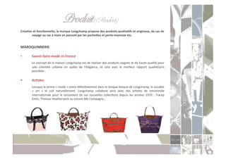 Produit (Product)" "!
CréaXve	
  et	
  foncXonnelle,	
  la	
  marque	
  Longchamp	
  propose	
  des	
  produits	
  qualitaXfs	
  et	
  originaux,	
  du	
  sac	
  de	
  
       voyage	
  au	
  sac	
  à	
  main	
  en	
  passant	
  par	
  les	
  pochetes	
  et	
  porte-­‐monnaie	
  etc.	
  


MAROQUINNERIE	
  

•          Savoir-­‐faire	
  made	
  in	
  France	
  
          	
   Le	
   concept	
   de	
   la	
   maison	
   Longchamp	
   est	
   de	
   réaliser	
   des	
   produits	
   soignés	
   et	
   de	
   haute	
   qualité	
   pour	
  
               une	
   clientèle	
   urbaine	
   en	
   quête	
   de	
   l’élégance,	
   et	
   cela	
   avec	
   le	
   meilleur	
   rapport	
   qualité/prix	
  
               possibles	
  .	
  

          ArXstes	
  
          	
  Lorsque	
  le	
  terme	
  «	
  mode	
  »	
  entre	
  déﬁniCvement	
  dans	
  le	
  lexique	
  lexique	
  de	
  Longchamp,	
  le	
  vocable	
  
              «	
   art	
   »	
   le	
   suit	
   naturellement.	
   Longchamp	
   collabore	
   ainsi	
   avec	
   des	
   arCstes	
   de	
   renommée	
  
              internaConale	
   pour	
   le	
   lancement	
   de	
   ses	
   nouvelles	
   collecCons	
   depuis	
   les	
   années	
   1970	
   :	
   Tracey	
  
              Emin,	
  Thomas	
  Heatherwick	
  ou	
  encore	
  Me	
  Compagny…	
  
 