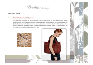 Produit (Product)" "!
DIVERSIFICATION	
  

      DiversiﬁcaXon:	
  le	
  prêt-­‐à-­‐porter	
  
      	
   Au	
   delà	
   de	
   la	
   bagagerie	
   et	
   des	
   accessoires,	
   Longchamp	
   décide	
   en	
   2006	
   d’élargir	
   son	
   champ	
  
          d’invesCgaCon	
   au	
   prêt-­‐à-­‐porter	
   féminin,	
   nouvelle	
   acCvité	
   conﬁée	
   à	
   la	
   ﬁlle	
   de	
   Philippe	
   Cassegrain,	
  
          Sophie	
   Delafontaine.	
   La	
   ligne	
   dessinée	
   sous	
   sa	
   direcCon	
   hérite	
   les	
   détails	
   emblémaCques	
   de	
   la	
  
          marque:	
  paoes	
  de	
  serrage	
  ou	
  rivets,	
  s’épanouissant	
  sur	
  des	
  maCères	
  volées	
  à	
  la	
  maroquinerie.	
  Ici,	
  
          c’est	
  le	
  vêtement	
  qui	
  vient	
  accessoiriser	
  le	
  sac.	
  
 