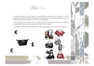 Prix (Price) "!
                                                         "
	
  La	
  marque	
  explique	
  son	
  succès	
  grâce	
  à	
  son	
  posiConnement	
  qualitaCf	
  mais	
  accessible.	
  Un	
  achat	
  
    Longchamp	
  ne	
  représente	
  pas	
  une	
  dépense	
  considérable	
  pour	
  le	
  consommateur	
  ciblé,	
  tout	
  en	
  lui	
  
    oﬀrant	
  l’assurance	
  de	
  posséder	
  un	
  arCcle	
  chic	
  et	
  indémodable.	
  
	
   Ceoe	
   poliCque	
   haut	
   de	
   gamme	
   mais	
   accessible	
   permet	
   à	
   la	
   marque	
   de	
   toucher	
   une	
   clientèle	
  
    notamment	
  plus	
  jeune	
  et	
  moins	
  aisée	
  que	
  le	
  clients	
  à	
  hauts	
  revenus.	
  
	
  Les	
  produits	
  Longchamp	
  représentent	
  donc	
  un	
  bon	
  rapport	
  qualité	
  /	
  prix	
  pour	
  le	
  consommateur.	
  




    €

                                                 $
£
 