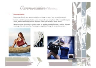 Communication (Promotion) " "!
    CommunicaXon	
  
     	
  Longchamp	
  véhicule	
  dans	
  sa	
  communicaCon	
  une	
  image	
  en	
  accord	
  avec	
  son	
  posiConnement.	
  	
  
     	
  Loin	
  des	
  publicité	
  sophisCquées	
  des	
  autres	
  marques	
  de	
  luxe,	
  Longchamp	
  uClise	
  une	
  publicité	
  plus	
  
         simple,	
  meoant	
  d’avantage	
  en	
  avant	
  le	
  produit	
  que	
  le	
  style	
  de	
  vie	
  ou	
  l’image	
  people.	
  
     	
   La	
   marque	
   uClise	
   des	
   couleurs	
   souvent	
   douce,	
   un	
   cadre	
   de	
   nature	
   (Cf.	
   en	
   bas	
   à	
   gauche),	
   donnant	
  
          une	
  image	
  chic	
  mais	
  sobre.	
  Pas	
  d’extravagance	
  exagérée,	
  à	
  l’image	
  de	
  son	
  posiConnement.	
  
 