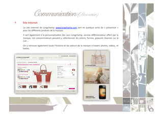 Communication (Promotion) " "!
    Site	
  Internet	
  
     	
   Le	
   site	
   Internet	
   de	
   Longchamp:	
   www.longchamp.com	
   sert	
   en	
   quelque	
   sorte	
   de	
   «	
   présentoir	
   »	
  
         pour	
  les	
  diﬀérents	
  produits	
  de	
  la	
  marque.	
  
     	
  Il	
  sert	
  également	
  à	
  la	
  personnalisaCon	
  des	
  sacs	
  Longchamp,	
  service	
  diﬀérenciateur	
  oﬀert	
  par	
  la	
  
         marque.	
  Les	
  consommateurs	
  peuvent	
  y	
  sélecConner	
  les	
  coloris,	
  formes,	
  gravures	
  diverses	
  sur	
  le	
  
         cuir…	
  
     	
  On	
  y	
  retrouve	
  également	
  toute	
  l’histoire	
  et	
  les	
  valeurs	
  de	
  la	
  marque	
  à	
  travers	
  photos,	
  vidéos,	
  et	
  
         textes.	
  
 