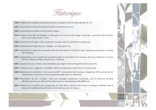 Historique!
1948:	
  CréaCon	
  de	
  la	
  marque	
  Longchamp	
  par	
  Jean	
  Cassegrain,	
  avec	
  les	
  pipes	
  gainées	
  de	
  cuir.	
  
1955:	
  Lancement	
  de	
  la	
  première	
  ligne	
  de	
  peCte	
  maroquinerie	
  en	
  cuir.	
  

1959:	
  ConstrucCon	
  de	
  l’atelier	
  de	
  fabricaCon	
  à	
  Segré.	
  
1970:	
  CréaCon	
  d’une	
  ligne	
  de	
  bagages	
  en	
  nylon	
  garni	
  cuir	
  et	
  du	
  sac	
  de	
  voyage	
  «	
  Xtra-­‐bag	
  ».	
  Lancement	
  des	
  premiers	
  
            sacs	
  à	
  main	
  avec	
  la	
  ligne	
  «	
  LM	
  ».	
  
1980:	
  Lancement	
  de	
  la	
  ligne	
  «	
  Veau	
  Foulonné	
  »	
  au	
  grain	
  naturel,	
  spéciﬁque	
  à	
  Longchamp.	
  

1993:	
  Lancement	
  de	
  la	
  ligne	
  de	
  sacs	
  «	
  Pliages	
  »	
  en	
  nylon	
  garni	
  cuir.	
  
1997:	
  ConstrucCon	
  à	
  Segré	
  de	
  la	
  nouvelle	
  usine	
  de	
  fabricaCon	
  de	
  15	
  000	
  m2	
  pour	
  répondre	
  aux	
  besoins	
  croissants	
  
           de	
  la	
  marque.	
  

2002:	
  AugmentaCon	
  de	
  la	
  capacité	
  de	
  producCon	
  grâce	
  à	
  l’acquisiCon	
  de	
  nouveaux	
  sites	
  de	
  producCon	
  en	
  France	
  
           (Ernée,	
  Château-­‐GonCer,	
  Montournais,	
  Combrée)	
  

2005:	
  Lancement	
  du	
  sac	
  «	
  Idole	
  »	
  avec	
  Kate	
  Moss	
  pour	
  égérie	
  devant	
  l’objecCf	
  de	
  Mario	
  SorrenC.	
  
2007:	
  CréaCon	
  du	
  sac	
  «	
  Légende	
  »,	
  véritable	
  IT	
  BAG	
  de	
  Longchamp,	
  vendu	
  dans	
  le	
  monde	
  enCer.	
  
2008:	
  RéédiCon	
  de	
  la	
  collecCon	
  «	
  LM	
  »	
  pour	
  les	
  60ème	
  anniversaire	
  de	
  la	
  marque.	
  Longchamp	
  oﬀre	
  comme	
  terrain	
  
           d’expression	
  le	
  cuir	
  de	
  ses	
  sacs	
  au	
  plasCcien	
  belge	
  Jean-­‐Luc	
  Moerman.	
  
2009:	
   PrésentaCon	
   du	
   sac	
   «	
   Gatsby	
   »	
   dans	
   une	
   campagne	
   publicitaire	
   remarquée,	
   avec	
   la	
   présence	
   de	
   Daria	
  
            Werbowy	
  posant	
  aux	
  côtés	
  de	
  Kate	
  Moss	
  pour	
  les	
  photographes	
  Mert&Marcus.	
  
2010:	
   CréaCon	
   du	
   sac	
   parfait	
   pour	
   Longchamp	
   par	
   Kate	
   Moss,	
   donnant	
   libre	
   cours	
   à	
   sa	
   propre	
   créaCvité	
   après	
   8	
  
            saisons	
  de	
  collaboraCon	
  publicitaire	
  internaConale	
  pour	
  la	
  marque.	
  
 