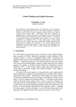 Pan-Pacific Association of Applied Linguistics 7(2), 215-224
Printed in Republic of Korea




                 Critical Thinking and English Education


                                 Christopher J. Long
                                  Sophia University


     The teaching of critical thinking skills is fast becoming a focus in Japan as
     reflected in educational policy reform of the Japanese Ministry of Education.
     Within the field of ESL, however, educators remain divided on the issue of
     teaching critical thinking skills. Specifically, many have questioned the
     appropriateness of teaching such skills in non-Western contexts on the grounds
     that they embody values and beliefs specific to Western societies. Therefore, it
     is argued that teaching critical thinking skills represents a form of cultural
     imperialism (e.g., Atkinson, 1997). For the current paper, I define critical
     thinking as a set of skills, rather than a single skill, and argue that individuals
     bring potential strengths and weaknesses to the critical thinking process
     depending on their particular culture. I reject the idea that individuals from
     non-Western cultures are less suited for critical thinking than individuals from
     Western cultures.

1. Introduction

In a 1997 speech to the faculty of Asia University in Tokyo, Robert Kaplan,
then ex-present of TESOL, defined the teaching of critical thinking in ESL
settings in Japan as a form of ‘xenophobia’ (Reid, 1998). Furthermore, he
suggested that courses in critical thinking be called courses in ‘Western-style of
thinking’. Earlier that same year, in an article which has come to be widely
cited in the critical thinking debate, Atkinson strongly urged that ESL teachers
question the validity of teaching critical thinking in non-Western contexts
(Atkinson, 1997). In this article, Atkison argues that critical thinking is a
social practice potentially ‘fraught with cultural problems’ when taught in
non-Western settings.
     The goal of the current paper is to reconsider the issues underlying the
debate regarding the teaching of critical thinking in non-Western ESL contexts,
using Japan as an example. Specifically, I will consider two primary claims:
1) that critical thinking should not be taught in non-Western cultures and 2)
that CT cannot be taught in non-Western cultures. I will address each of these
claims in this paper using evidence from a variety of sources to illustrate my
main points that 1) critical thinking is a ‘process’ consisting of set of skills (not
a single skill); and 2) individuals bring potential skills and weaknesses to the
process of critical thinking depending on their particular culture. Although
the current paper will focus on Japan, it is my belief that main points of the
argument can be applied to other Asian cultures as well (e.g., China, Korea).




 © 2003 PAAL 134-8353/00 $13.00                                                            215
 