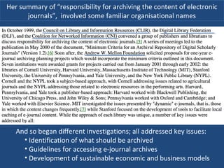Her summary of “responsibility for archiving the content of electronic
journals”, involved some familiar organisational names
And so began different investigations; all addressed key issues:
• Identification of what should be archived
• Guidelines for accessing e-journal archives
• Development of sustainable economic and business models
 