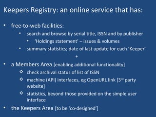 Keepers Registry: an online service that has:
• free-to-web facilities:
• search and browse by serial title, ISSN and by publisher
• ‘Holdings statement’ – issues & volumes
• summary statistics; date of last update for each ‘Keeper’
+
• a Members Area [enabling additional functionality]
 check archival status of list of ISSN
 machine (API) interfaces, eg OpenURL link [3rd
party
website]
 statistics, beyond those provided on the simple user
interface
• the Keepers Area [to be ‘co-designed’]
 