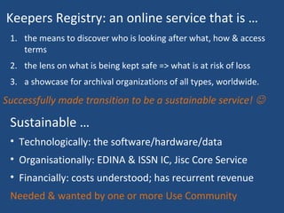 Successfully made transition to be a sustainable service! 
Sustainable …
• Technologically: the software/hardware/data
• Organisationally: EDINA & ISSN IC, Jisc Core Service
• Financially: costs understood; has recurrent revenue
Needed & wanted by one or more Use Community
1. the means to discover who is looking after what, how & access
terms
2. the lens on what is being kept safe => what is at risk of loss
3. a showcase for archival organizations of all types, worldwide.
Keepers Registry: an online service that is …
 