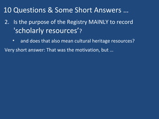 10 Questions & Some Short Answers …
2. Is the purpose of the Registry MAINLY to record
'scholarly resources’?
• and does that also mean cultural heritage resources?
Very short answer: That was the motivation, but …
 
