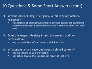 10 Questions & Some Short Answers (cont)
3. Why has Keepers Registry a global remit, why not national
registries?
• Researchers (& libraries/publishers) in any one country are dependent
upon content written & published as serials in countries other than their
own
3. Does the Keepers Registry intend to carry out audit or
certification?
• No, but each ‘keeper’ can report such information
3. What granularity is recorded about archived content?
• Issue & volume (& year if available)
• Not article-level, altho’ keepers can report at that level
 