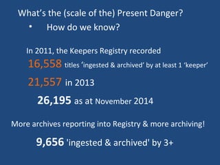 What’s the (scale of the) Present Danger?
• How do we know?
In 2011, the Keepers Registry recorded
16,558 titles ‘ingested & archived’ by at least 1 ‘keeper’
21,557 in 2013
26,195 as at November 2014
9,656 'ingested & archived' by 3+
More archives reporting into Registry & more archiving!
 