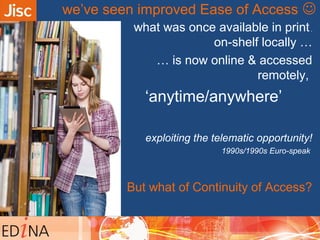 what was once available in print,
on-shelf locally …
… is now online & accessed
remotely,
‘anytime/anywhere’
exploiting the telematic opportunity!
1990s/1990s Euro-speak
But what of Continuity of Access?
we’ve seen improved Ease of Access 
 