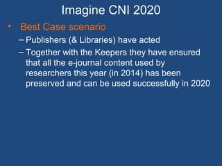 Imagine CNI 2020
• Best Case scenario
– Publishers (& Libraries) have acted
– Together with the Keepers they have ensured
that all the e-journal content used by
researchers this year (in 2014) has been
preserved and can be used successfully in 2020
 