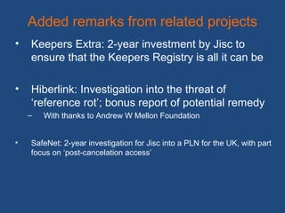 Added remarks from related projects
• Keepers Extra: 2-year investment by Jisc to
ensure that the Keepers Registry is all it can be
• Hiberlink: Investigation into the threat of
‘reference rot’; bonus report of potential remedy
– With thanks to Andrew W Mellon Foundation
• SafeNet: 2-year investigation for Jisc into a PLN for the UK, with part
focus on ‘post-cancelation access’
 
