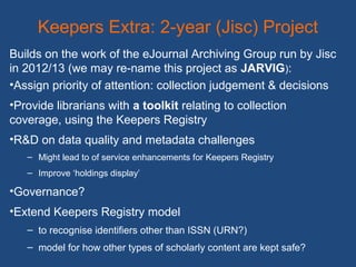 Keepers Extra: 2-year (Jisc) Project
Builds on the work of the eJournal Archiving Group run by Jisc
in 2012/13 (we may re-name this project as JARVIG):
•Assign priority of attention: collection judgement & decisions
•Provide librarians with a toolkit relating to collection
coverage, using the Keepers Registry
•R&D on data quality and metadata challenges
– Might lead to of service enhancements for Keepers Registry
– Improve ‘holdings display’
•Governance?
•Extend Keepers Registry model
– to recognise identifiers other than ISSN (URN?)
– model for how other types of scholarly content are kept safe?
 