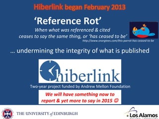 We will have something now to
report & yet more to say in 2015 
Two-year project funded by Andrew Mellon Foundation
‘Reference Rot’
When what was referenced & cited
ceases to say the same thing, or ‘has ceased to be’
http://www.snorgtees.com/this-parrot-has-ceased-to-be
… undermining the integrity of what is published
 